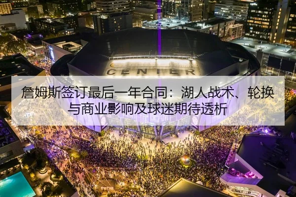 詹姆斯签订最后一年合同：湖人战术、轮换与商业影响及球迷期待透析